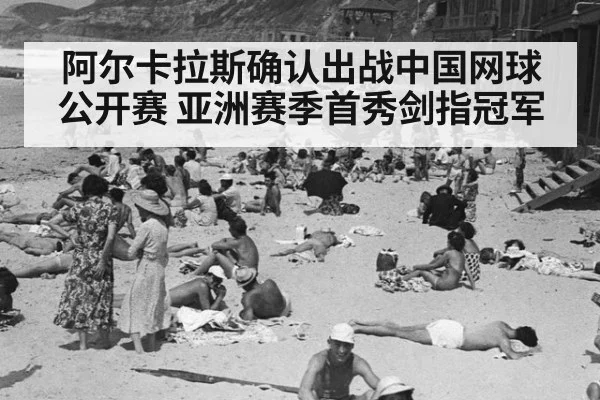 阿尔卡拉斯确认出战中国网球公开赛 亚洲赛季首秀剑指冠军
